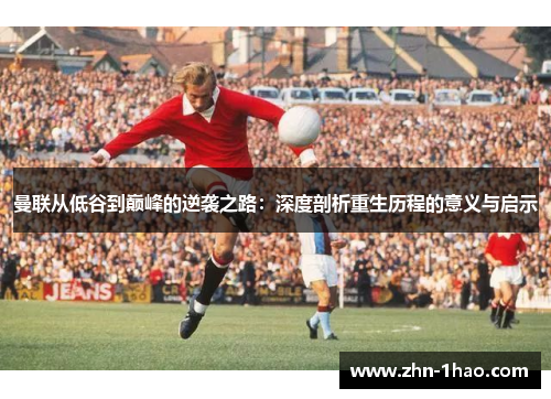 曼联从低谷到巅峰的逆袭之路：深度剖析重生历程的意义与启示